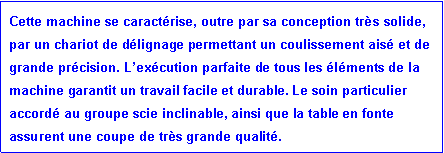 Zone de Texte: Cette machine se caract�rise, outre par sa conception tr�s solide, par un chariot de d�lignage permettant un coulissement ais� et de grande pr�cision. L�ex�cution parfaite de tous les �l�ments de la machine garantit un travail facile et durable. Le soin particulier accord� au groupe scie inclinable, ainsi que la table en fonte assurent une coupe de tr�s grande qualit�. 