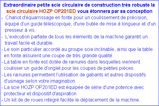 Zone de Texte: Extraordinaire petite scie circulaire de construction très robuste la scie circulaire HOZP OP201ED vous étonnera par sa conception
- Chariot d'équarrissage en fonte pour un coulissement de précision, équipé d’un guide télescopique, d'une butée de mise à longueur et d'un presseur à vis.
- L’exécution parfaite de tous les éléments de la machine garantit un travail facile et durable.
- Le soin particulier accordé au groupe scie inclinable, ainsi que la table
en fonte assurent une coupe de très grande qualité.
- La table en fonte est dotée de rainures dans lesquelles viennent
coulisser un guide d'onglet pour les coupes de petites pièces.
- Les rainures permettent l’utilisation de gabarits et autres dispositifs
d'usinage selon votre imagination.
- La scie HOZP OP201ED est équipée de série d'une potence avec
protecteur et dispositif d'aspiration
- Un kit de de roues intégré facilite le déplacement de la machine.