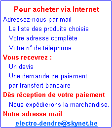 Zone de Texte: Pour acheter via InternetAdressez-nous par mail    La liste des produits choisis   Votre adresse compl�te    Votre n� de t�l�phoneVous recevrez :   Un devis    Une demande de paiement    par transfert bancaireD�s r�ception de votre paiement    Nous exp�dierons la marchandise.Notre adresse mail   electro-dendre@skynet.be 