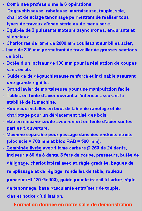 Zone de Texte:  -  Combin�e professionnelle 6 op�rations      D�gauchisseuse, raboteuse, mortaiseuse, toupie, scie, 	chariot de sciage tenonnage permettrant de r�aliser tous 	types de travaux d��b�nisterie ou de menuiserie.  -  Equip�e de 3 puissants moteurs asynchrones, endurants et 	silencieux. -  Chariot ras de lame de 2000 mm coulissant sur billes acier,       -  lame de 315 mm permettant de travailler de grosses sections    		de bois. -  Dot�e d�un inciseur de 100 mm pour la r�alisation de coupes 	sans �clats -  Guide de de d�gauchisseuse renforc� et inclinable assurant 	une grande rigidit�. -  Grand levier de mortaiseuse pour une manipulation facile -  Tables en fonte d�acier ouvrant � l�int�rieur assurant la 	stabilit� de la machine. -  Rouleaux install�s en bout de table de rabotage et de 	chariotage pour un d�placement ais� des bois. -  B�ti en m�cano-soud� avec renfort en fonte d�acier sur les 	parties � ouverture. -  Machine s�parable pour passage dans des endroits �troits 	(bloc scie = 700 mm et bloc RAD = 580 mm). -  Combin�e livr�e avec 1 lame carbure � 250 de 24 dents,    	inciseur � 80 de 8 dents, 3 fers de coupe, presseurs, but�e de   	d�lignage, chariot lat�ral avec sa r�gle gradu�e, bagues de 	remplissage et de r�glage, rondelles de table, rouleau 	ponceur (Ht 120 Gr 100), guide pour le travail � l�arbre, r�gle 	de tenonnage, base basculante entra�neur de toupie, 		cl�s et notice d�utilisation.		Formation donn�e en notre salle de d�monstration.