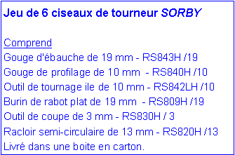 Zone de Texte: Jeu de 6 ciseaux de tourneur SORBYComprend Gouge d'�bauche de 19 mm - RS843H /19  Gouge de profilage de 10 mm  - RS840H /10Outil de tournage ile de 10 mm - RS842LH /10 Burin de rabot plat de 19 mm  - RS809H /19 Outil de coupe de 3 mm - RS830H / 3 Racloir semi-circulaire de 13 mm - RS820H /13Livr� dans une boite en carton.