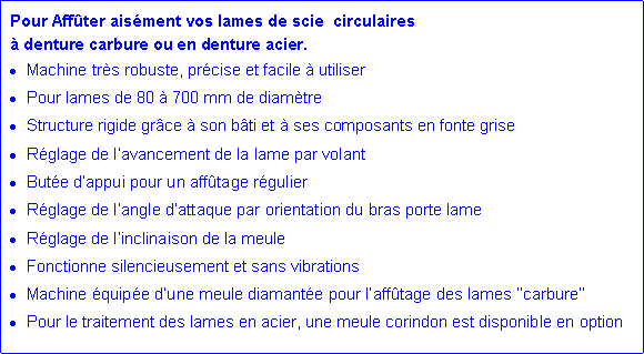 Zone de Texte: Pour Aff�ter ais�ment vos lames de scie  circulaires � denture carbure ou en denture acier.Machine tr�s robuste, pr�cise et facile � utiliserPour lames de 80 � 700 mm de diam�treStructure rigide gr�ce � son b�ti et � ses composants en fonte griseR�glage de l�avancement de la lame par volantBut�e d�appui pour un aff�tage r�gulierR�glage de l�angle d�attaque par orientation du bras porte lameR�glage de l�inclinaison de la meuleFonctionne silencieusement et sans vibrationsMachine �quip�e d�une meule diamant�e pour l�aff�tage des lames ��carbure��Pour le traitement des lames en acier, une meule corindon est disponible en option
