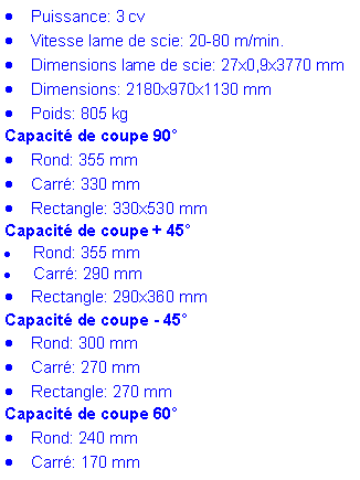 Zone de Texte: Puissance: 3 cvVitesse lame de scie: 20-80 m/min. Dimensions lame de scie: 27x0,9x3770 mmDimensions: 2180x970x1130 mmPoids: 805 kg&nbsp;Capacit� de coupe 90�Rond: 355 mmCarr�: 330 mmRectangle: 330x530 mm&nbsp;Capacit� de coupe + 45�Rond: 355 mmCarr�: 290 mmRectangle: 290x360 mm&nbsp;Capacit� de coupe - 45�Rond: 300 mmCarr�: 270 mmRectangle: 270 mm&nbsp;Capacit� de coupe 60�Rond: 240 mmCarr�: 170 mm