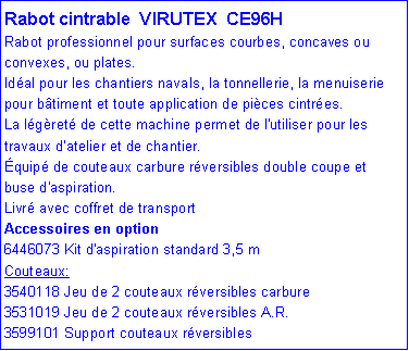 Zone de Texte: Rabot cintrable  VIRUTEX  CE96HRabot professionnel pour surfaces courbes, concaves ou convexes, ou plates. Id�al pour les chantiers navals, la tonnellerie, la menuiserie pour b�timent et toute application de pi�ces cintr�es. La l�g�ret� de cette machine permet de l'utiliser pour les travaux d'atelier et de chantier. �quip� de couteaux carbure r�versibles double coupe et buse d'aspiration.Livr� avec coffret de transportAccessoires en option6446073 Kit d'aspiration standard 3,5 mCouteaux: 3540118 Jeu de 2 couteaux r�versibles carbure 3531019 Jeu de 2 couteaux r�versibles A.R. 3599101 Support couteaux r�versibles