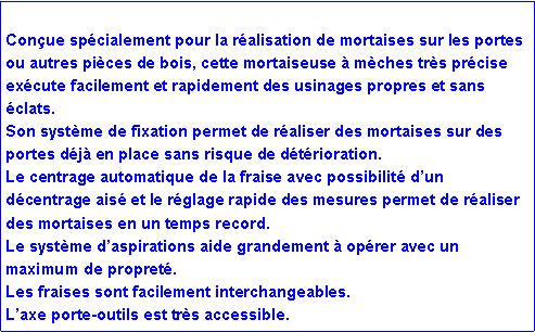 Zone de Texte: Con�ue sp�cialement pour la r�alisation de mortaises sur les portes ou autres pi�ces de bois, cette mortaiseuse � m�ches tr�s pr�cise ex�cute facilement et rapidement des usinages propres et sans �clats.Son syst�me de fixation permet de r�aliser des mortaises sur des portes d�j� en place sans risque de d�t�rioration.Le centrage automatique de la fraise avec possibilit� d�un d�centrage ais� et le r�glage rapide des mesures permet de r�aliser des mortaises en un temps record.Le syst�me d�aspirations aide grandement � op�rer avec un maximum de propret�.Les fraises sont facilement interchangeables.L�axe porte-outils est tr�s accessible.