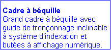 Zone de Texte: Cadre � b�quille
Grand cadre � b�quille avec guide de tron�onnage inclinable � syst�me d�indexation et but�es � affichage num�rique.