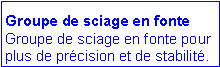Zone de Texte: Groupe de sciage en fonte
Groupe de sciage en fonte pour plus de pr�cision et de stabilit�. 