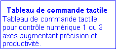 Zone de Texte:   Tableau de commande tactile
Tableau de commande tactile pour contr�le num�rique 1 ou 3 axes augmentant pr�cision et productivit�. 