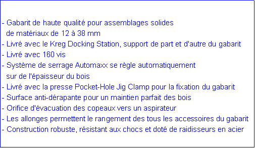 Zone de Texte: - Gabarit de haute qualit� pour assemblages solides   de mat�riaux de 12 � 38 mm- Livr� avec le Kreg Docking Station, support de part et d'autre du gabarit- Livr� avec 160 vis- Syst�me de serrage Automaxx se r�gle automatiquement   sur de l'�paisseur du bois  - Livr� avec la presse Pocket-Hole Jig Clamp pour la fixation du gabarit- Surface anti-d�rapante pour un maintien parfait des bois- Orifice d'�vacuation des copeaux vers un aspirateur- Les allonges permettent le rangement des tous les accessoires du gabarit- Construction robuste, r�sistant aux chocs et dot� de raidisseurs en acier