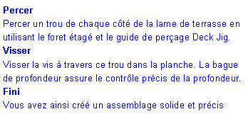 Zone de Texte: Percer Percer un trou de chaque c�t� de la lame de terrasse en utilisant le foret �tag� et le guide de per�age Deck Jig.VisserVisser la vis � travers ce trou dans la planche. La bague de profondeur assure le contr�le pr�cis de la profondeur.FiniVous avez ainsi cr�� un assemblage solide et pr�cis 