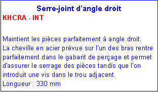 Zone de Texte: Serre-joint d�angle droit KHCRA - INTMaintient les pi�ces parfaitement � angle droit.    La cheville en acier pr�vue sur l'un des bras rentre parfaitement dans le gabarit de per�age et permet d'assurer le serrage des pi�ces tandis que l'on introduit une vis dans le trou adjacent.      Longueur : 330 mm