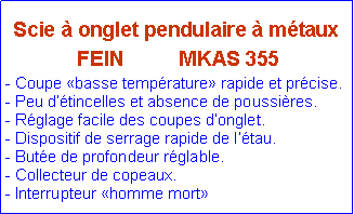 Zone de Texte: Scie � onglet pendulaire � m�taux FEIN          MKAS 355- Coupe �basse temp�rature� rapide et pr�cise.- Peu d��tincelles et absence de poussi�res.- R�glage facile des coupes d�onglet.- Dispositif de serrage rapide de l��tau.- But�e de profondeur r�glable.- Collecteur de copeaux.- Interrupteur �homme mort�