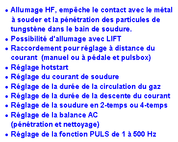 Zone de Texte: Allumage HF, empêche le contact avec le métal
à souder et la pénétration des particules de tungstène dans le bain de soudure.
Possibilité d'allumage avec LIFT
Raccordement pour réglage à distance du courant (manuel ou à pédale et pulsbox)
Réglage hotstart
Réglage du courant de soudure
Réglage de la durée de la circulation du gaz
Réglage de la durée de la descente du courant
Réglage de la soudure en 2-temps ou 4-temps
Réglage de la balance AC
(pénétration et nettoyage)
Réglage de la fonction PULS de 1 à 500 Hz
