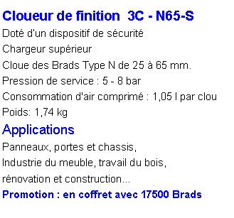 Zone de Texte: Cloueur de finition  3C - N65-SDot� d�un dispositif de s�curit�Chargeur sup�rieurCloue des Brads Type N de 25 � 65 mm.Pression de service : 5 - 8 barConsommation d'air comprim� : 1,05 l par clou
Poids: 1,74 kg
ApplicationsPanneaux, portes et chassis, Industrie du meuble, travail du bois, r�novation et construction�Promotion : en coffret avec 17500 Brads 