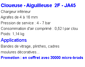 Zone de Texte: Cloueuse - Aiguilleuse  2F - JA45Chargeur inf�rieurAgrafes de 4 � 16 mmPression de service : 4 - 7 barConsommation d'air comprim� : 0,52 l par clou
Poids: 1,14 kg
ApplicationsBandes de vitrage, plinthes, cadresmoulures d�coratives�Promotion : en coffret avec 30000 micro-brads 