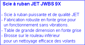 Zone de Texte: Scie à ruban JET JWBS 9X
- Scie à ruban puissante et de qualité JET
- Fabrication robuste en fonte grise pour
un fonctionnement sans vibrations.
- Table de grande dimension en fonte grise
- Brosse sur le rouleau inférieur
pour un nettoyage efficace des volants