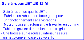 Zone de Texte: Scie à ruban JET JB-12-M
- Scie à ruban de qualité JET :
- Fabrication robuste en fonte grise pour
un fonctionnement sans vibrations.
- Moteur puissant autorisant le travailler en continu
- Table de grande dimension en fonte grise
- Une brosse sur le rouleau inférieur assure
- un nettoyage efficace des volants