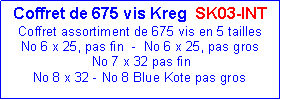 Zone de Texte: Coffret de 675 vis Kreg  SK03-INT                          Coffret assortiment de 675 vis en 5 taillesNo 6 x 25, pas fin  -  No 6 x 25, pas gros  No 7 x 32 pas finNo 8 x 32 - No 8 Blue Kote pas gros