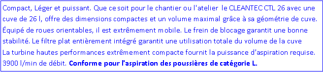 Zone de Texte: Compact, L�ger et puissant. Que ce soit pour le chantier ou l'atelier  le CLEANTEC CTL 26 avec une cuve de 26 l, offre des dimensions compactes et un volume maximal gr�ce � sa g�om�trie de cuve. �quip� de roues orientables, il est extr�mement mobile. Le frein de blocage garantit une bonne    stabilit�. Le filtre plat enti�rement int�gr� garantit une utilisation totale du volume de la cuve          La turbine hautes performances extr�mement compacte fournit la puissance d�aspiration requise. 3900 l/min de d�bit. Conforme pour l'aspiration des poussi�res de cat�gorie L. 