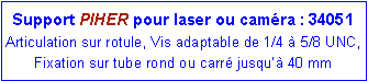 Zone de Texte: Support PIHER pour laser ou caméra : 34051
Articulation sur rotule, Vis adaptable de 1/4 à 5/8 UNC, Fixation sur tube rond ou carré jusqu’à 40 mm