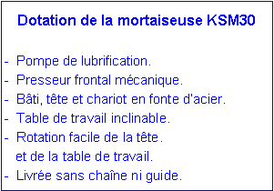 Zone de Texte: Dotation de la mortaiseuse KSM30-  Pompe de lubrification.-  Presseur frontal m�canique.-  B�ti, t�te et chariot en fonte d�acier.-  Table de travail inclinable.-  Rotation facile de la t�te.   et de la table de travail.-  Livr�e sans cha�ne ni guide.